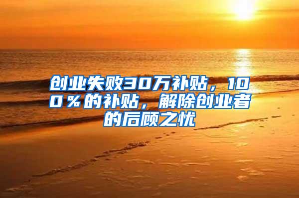 创业失败30万补贴，100％的补贴，解除创业者的后顾之忧