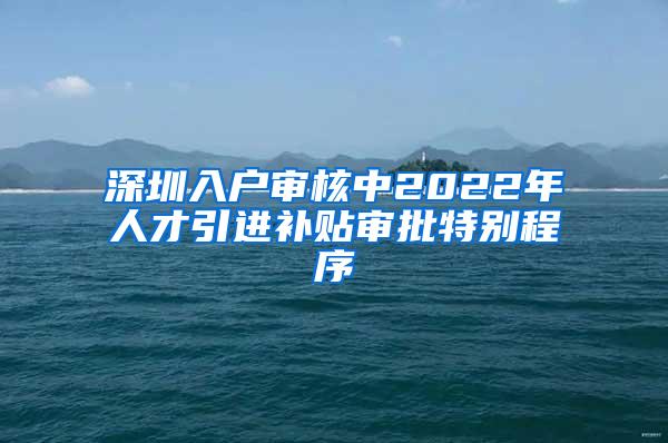 深圳入户审核中2022年人才引进补贴审批特别程序