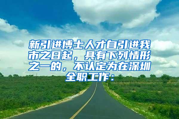 新引进博士人才自引进我市之日起，具有下列情形之一的，不认定为在深圳全职工作：