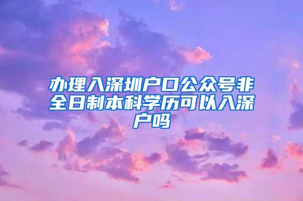 办理入深圳户口公众号非全日制本科学历可以入深户吗