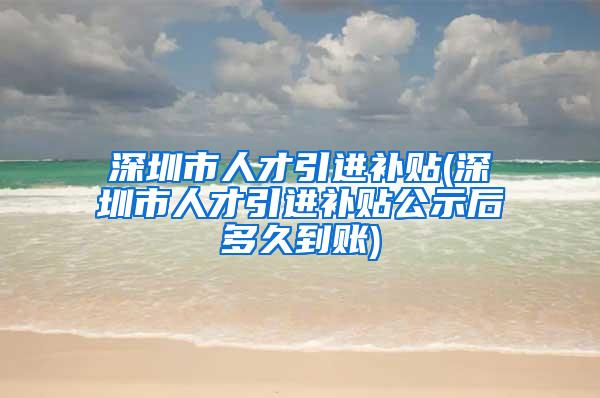 深圳市人才引进补贴(深圳市人才引进补贴公示后多久到账)