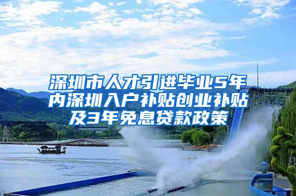 深圳市人才引进毕业5年内深圳入户补贴创业补贴及3年免息贷款政策