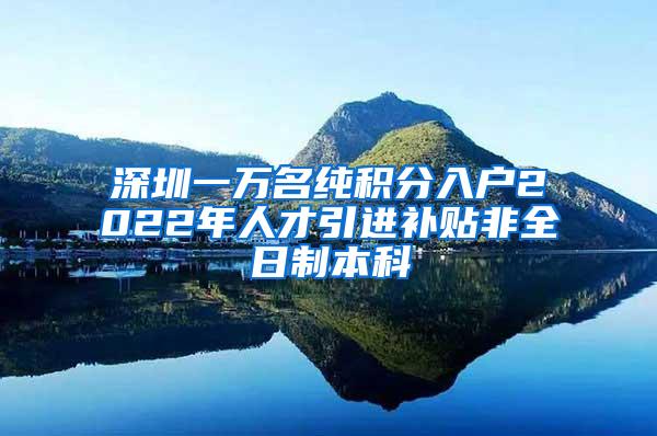 深圳一万名纯积分入户2022年人才引进补贴非全日制本科