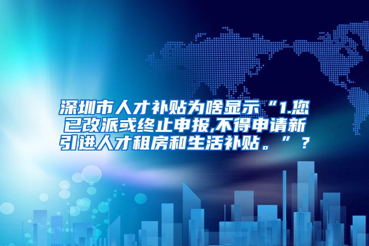 深圳市人才补贴为啥显示“1.您已改派或终止申报,不得申请新引进人才租房和生活补贴。”？