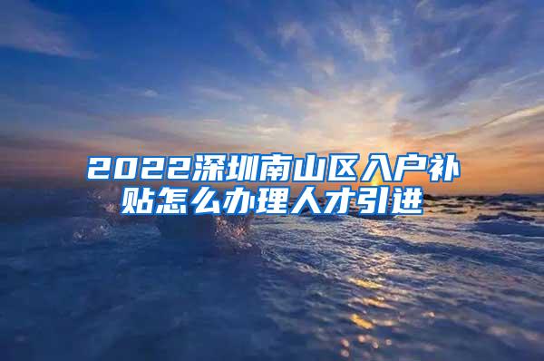 2022深圳南山区入户补贴怎么办理人才引进