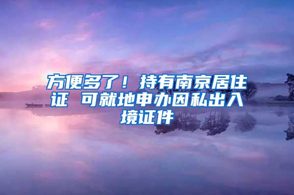 方便多了！持有南京居住证 可就地申办因私出入境证件