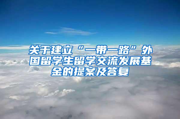 关于建立“一带一路”外国留学生留学交流发展基金的提案及答复