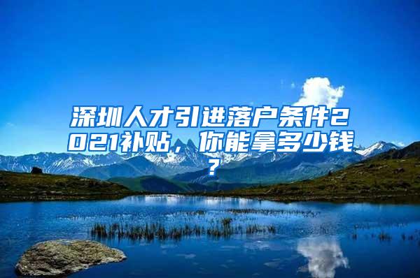 深圳人才引进落户条件2021补贴，你能拿多少钱？