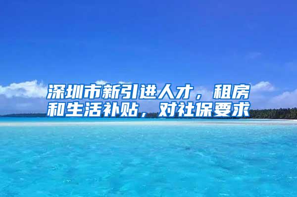 深圳市新引进人才，租房和生活补贴，对社保要求