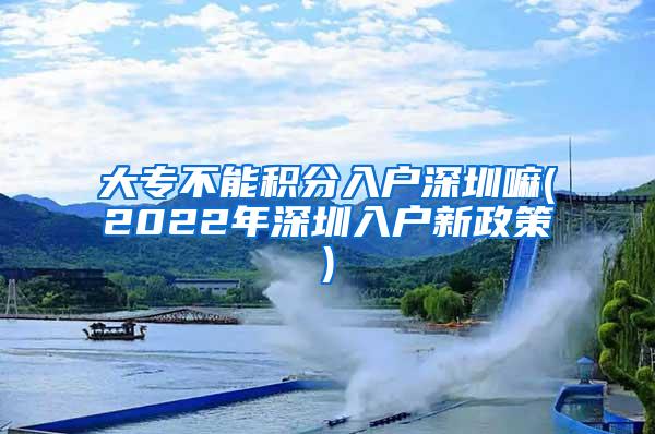 大专不能积分入户深圳嘛(2022年深圳入户新政策)