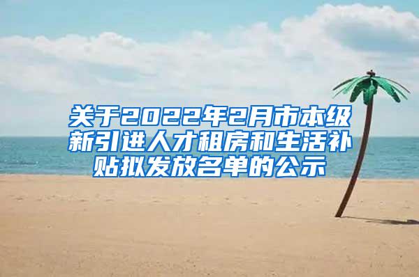 关于2022年2月市本级新引进人才租房和生活补贴拟发放名单的公示