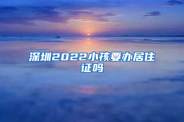 深圳2022小孩要办居住证吗