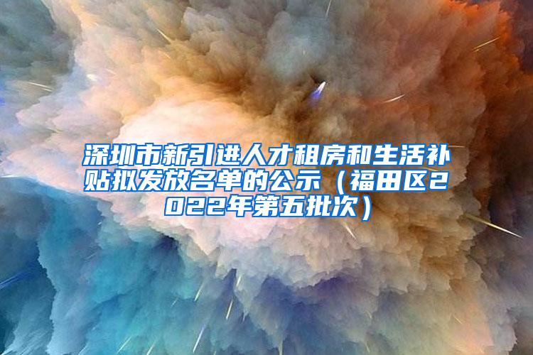 深圳市新引进人才租房和生活补贴拟发放名单的公示（福田区2022年第五批次）