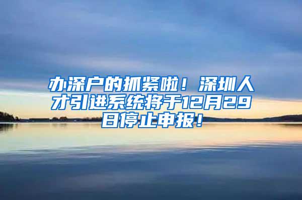 办深户的抓紧啦！深圳人才引进系统将于12月29日停止申报！