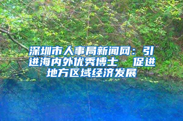 深圳市人事局新闻网：引进海内外优秀博士  促进地方区域经济发展