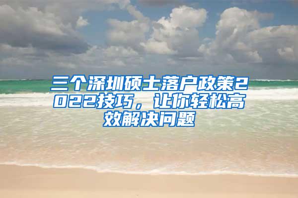 三个深圳硕士落户政策2022技巧，让你轻松高效解决问题