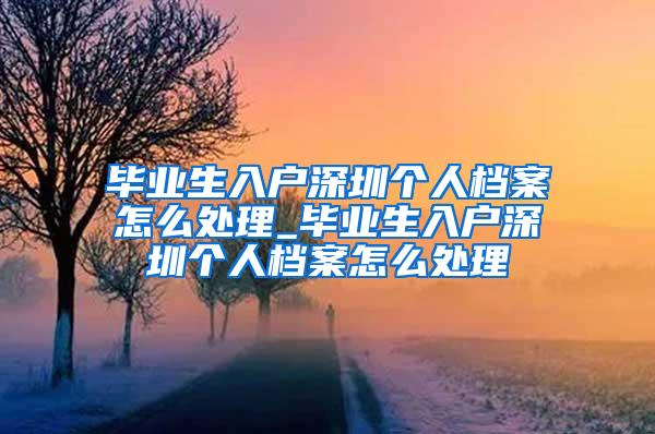 毕业生入户深圳个人档案怎么处理_毕业生入户深圳个人档案怎么处理