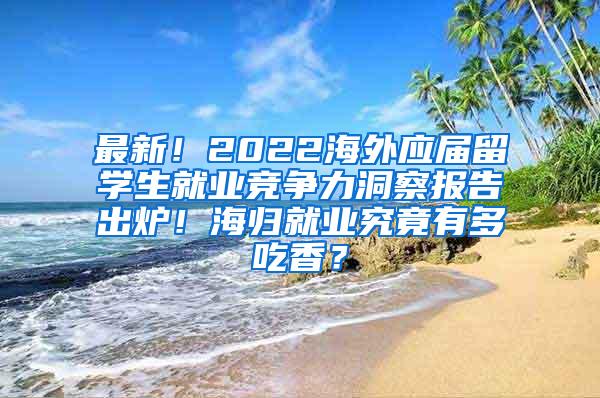 最新！2022海外应届留学生就业竞争力洞察报告出炉！海归就业究竟有多吃香？