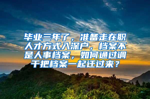 毕业三年了，准备走在职人才方式入深户，档案不是人事档案，如何通过调干把档案一起迁过来？