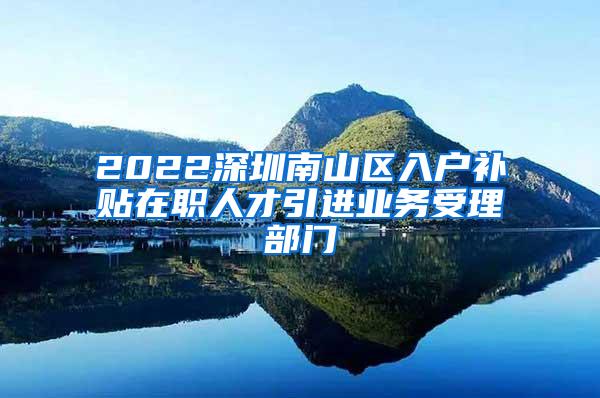 2022深圳南山区入户补贴在职人才引进业务受理部门