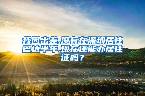 我因出差,没有在深圳居住已达半年,现在还能办居住证吗？