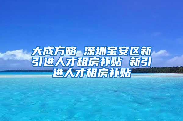 大成方略 深圳宝安区新引进人才租房补贴 新引进人才租房补贴