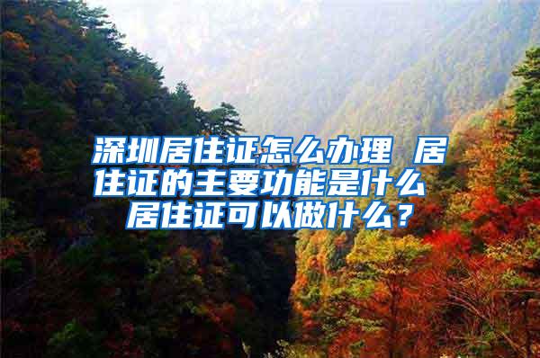 深圳居住证怎么办理 居住证的主要功能是什么 居住证可以做什么？