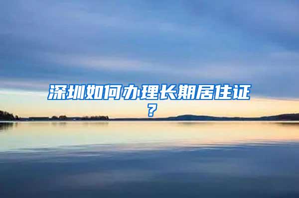 深圳如何办理长期居住证？