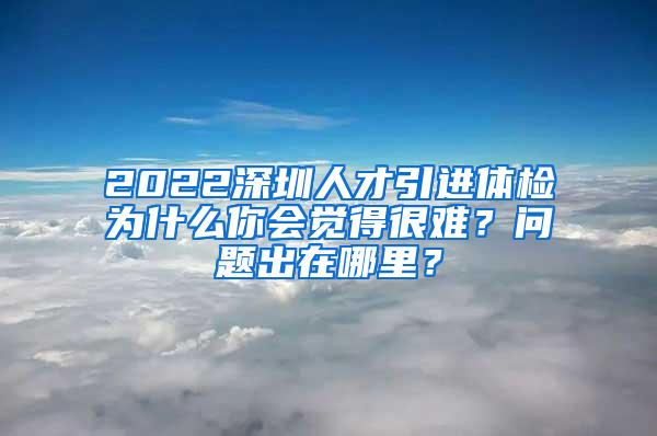 2022深圳人才引进体检为什么你会觉得很难？问题出在哪里？