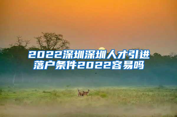 2022深圳深圳人才引进落户条件2022容易吗