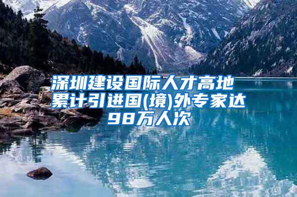 深圳建设国际人才高地 累计引进国(境)外专家达98万人次