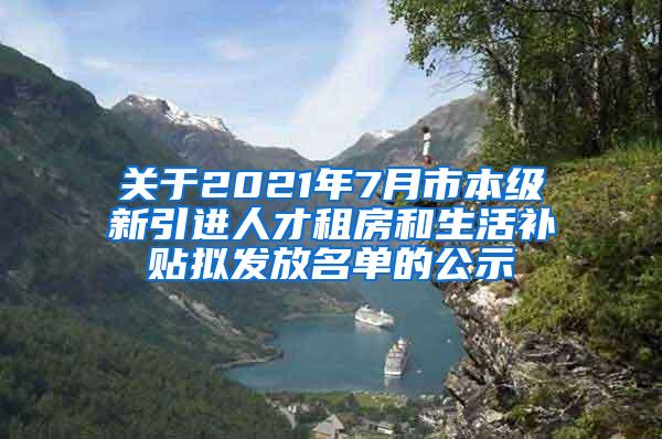 关于2021年7月市本级新引进人才租房和生活补贴拟发放名单的公示