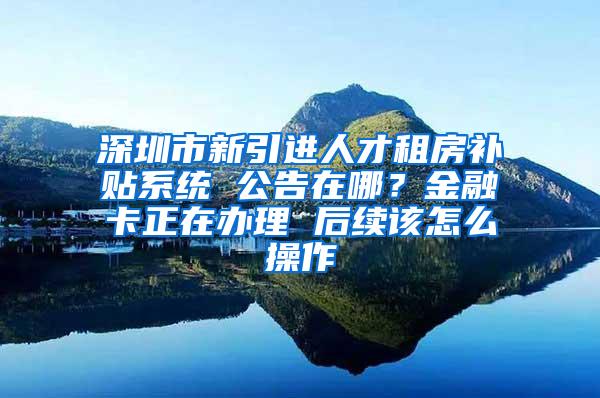 深圳市新引进人才租房补贴系统 公告在哪？金融卡正在办理 后续该怎么操作