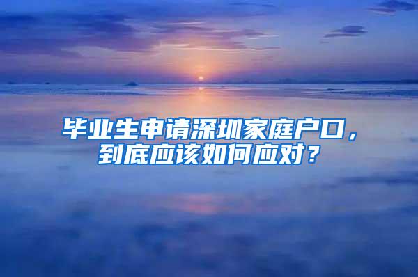 毕业生申请深圳家庭户口，到底应该如何应对？