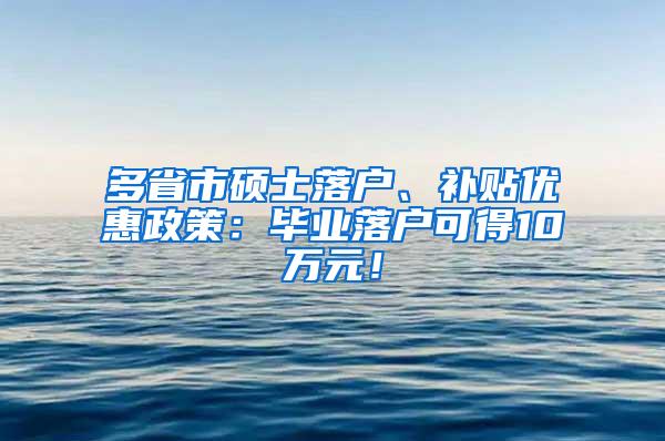 多省市硕士落户、补贴优惠政策：毕业落户可得10万元！