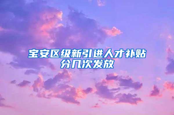 宝安区级新引进人才补贴分几次发放