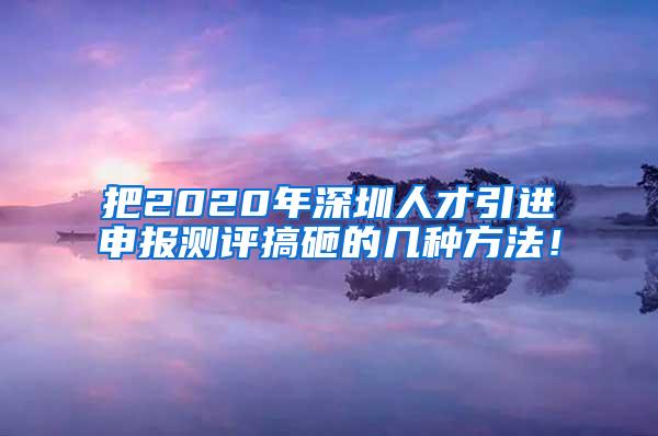 把2020年深圳人才引进申报测评搞砸的几种方法！