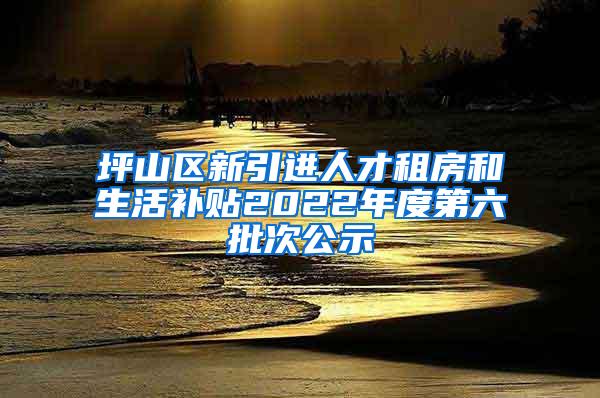 坪山区新引进人才租房和生活补贴2022年度第六批次公示