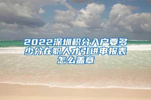 2022深圳积分入户要多少分在职人才引进申报表怎么盖章