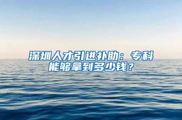 深圳人才引进补助：专科能够拿到多少钱？