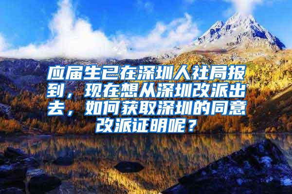 应届生已在深圳人社局报到，现在想从深圳改派出去，如何获取深圳的同意改派证明呢？