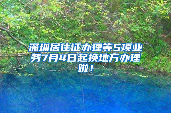 深圳居住证办理等5项业务7月4日起换地方办理啦！