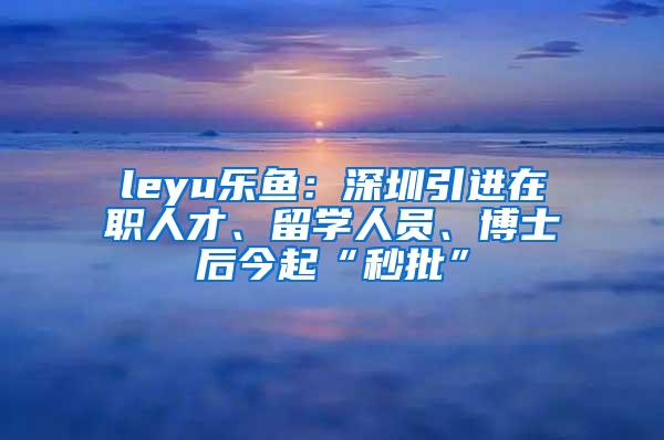 leyu乐鱼：深圳引进在职人才、留学人员、博士后今起“秒批”