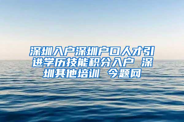 深圳入户深圳户口人才引进学历技能积分入户 深圳其他培训 今题网