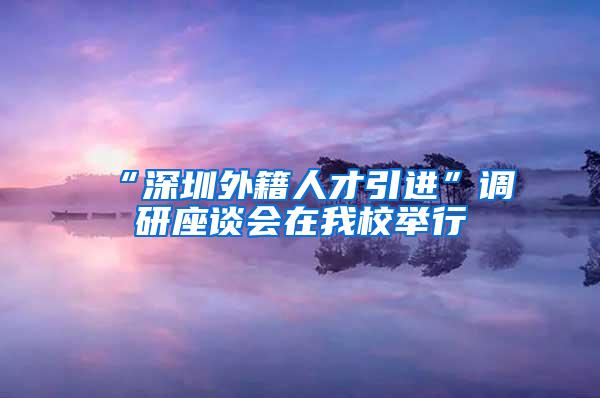 “深圳外籍人才引进”调研座谈会在我校举行