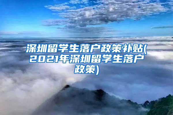 深圳留学生落户政策补贴(2021年深圳留学生落户政策)