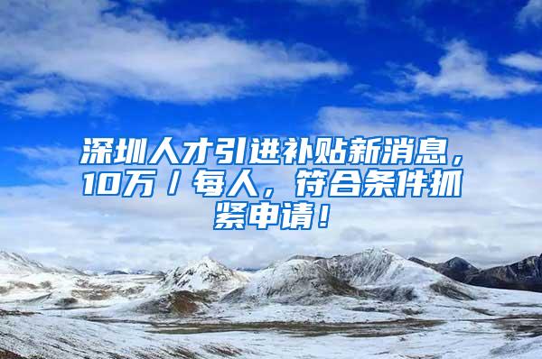 深圳人才引进补贴新消息，10万／每人，符合条件抓紧申请！