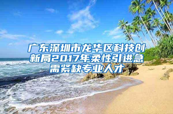 广东深圳市龙华区科技创新局2017年柔性引进急需紧缺专业人才