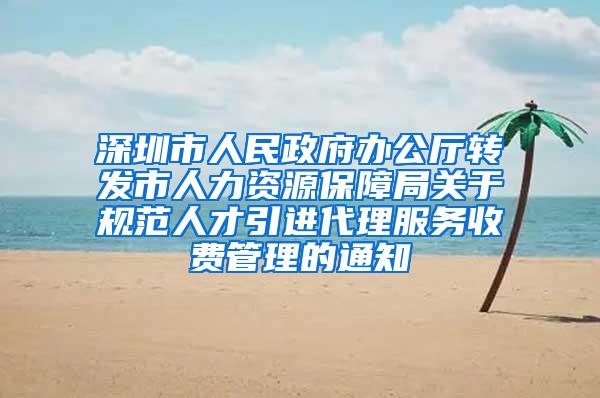 深圳市人民政府办公厅转发市人力资源保障局关于规范人才引进代理服务收费管理的通知