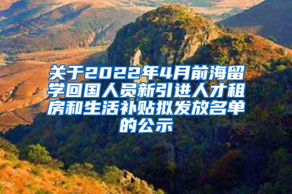 关于2022年4月前海留学回国人员新引进人才租房和生活补贴拟发放名单的公示